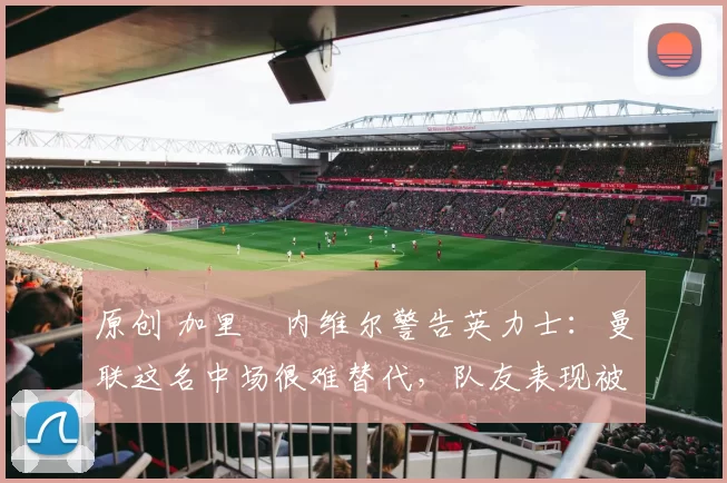 原创 加里・内维尔警告英力士：曼联这名中场很难替代，队友表现被赞 “离谱”