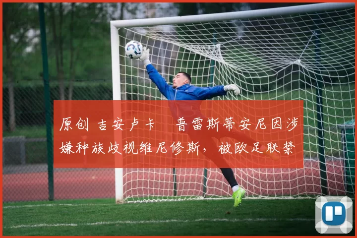 原创 吉安卢卡・普雷斯蒂安尼因涉嫌种族歧视维尼修斯，被欧足联禁赛