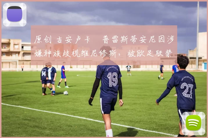 原创 吉安卢卡・普雷斯蒂安尼因涉嫌种族歧视维尼修斯,被欧足联禁赛