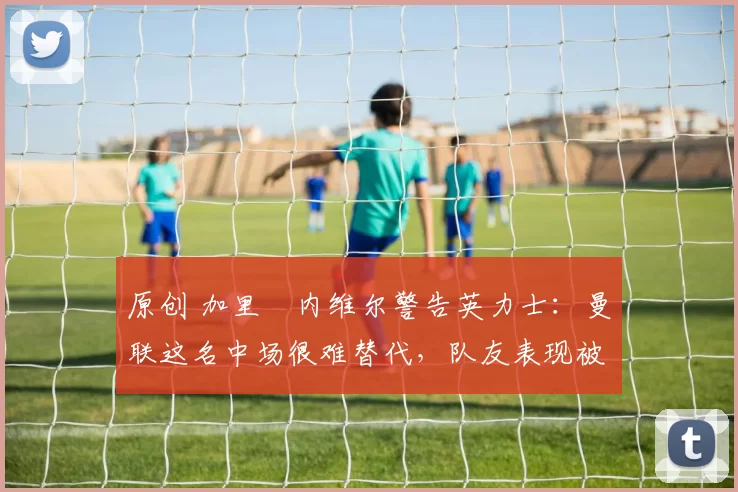 原创 加里・内维尔警告英力士：曼联这名中场很难替代，队友表现被赞 “离谱”