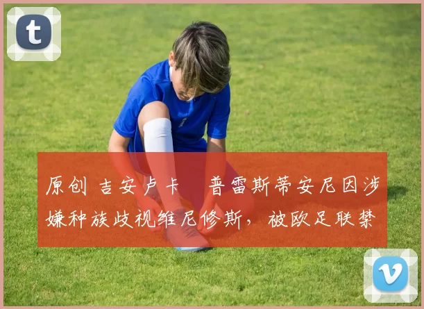 原创 吉安卢卡・普雷斯蒂安尼因涉嫌种族歧视维尼修斯，被欧足联禁赛