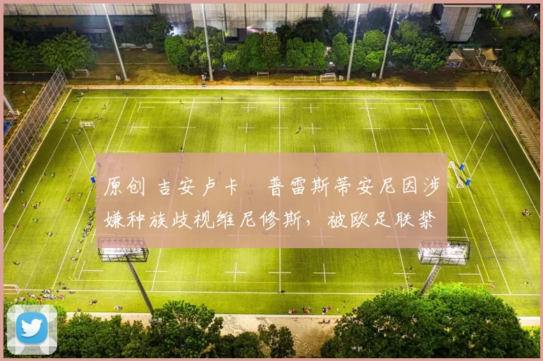 原创 吉安卢卡・普雷斯蒂安尼因涉嫌种族歧视维尼修斯，被欧足联禁赛