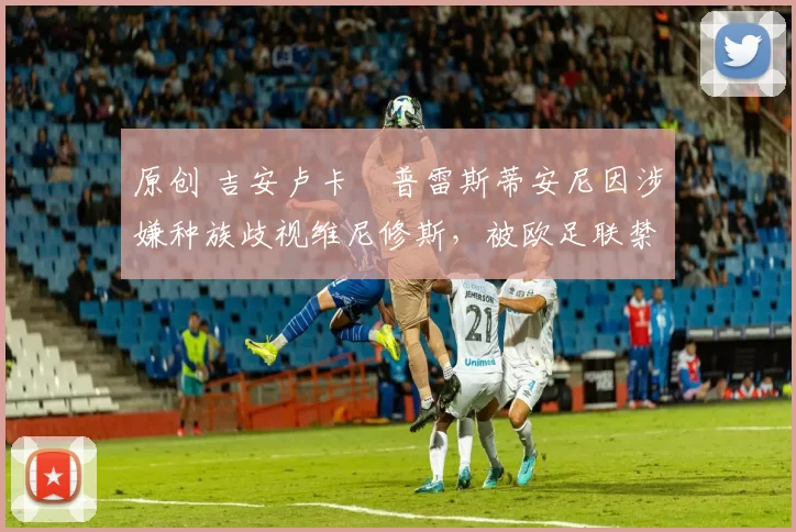 原创 吉安卢卡・普雷斯蒂安尼因涉嫌种族歧视维尼修斯，被欧足联禁赛