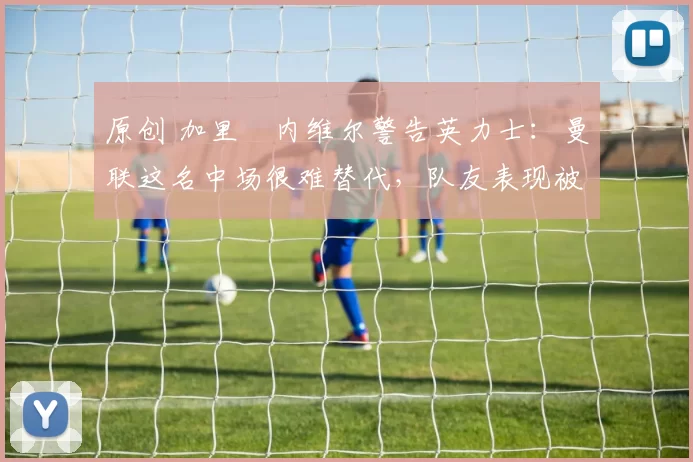 原创 加里・内维尔警告英力士：曼联这名中场很难替代，队友表现被赞 “离谱”