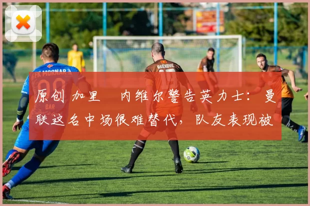 原创 加里・内维尔警告英力士：曼联这名中场很难替代，队友表现被赞 “离谱”