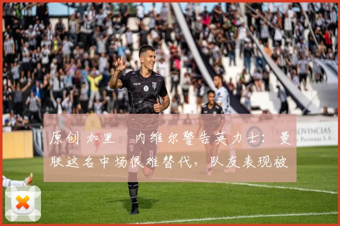 原创 加里・内维尔警告英力士:曼联这名中场很难替代,队友表现被赞 “离谱”