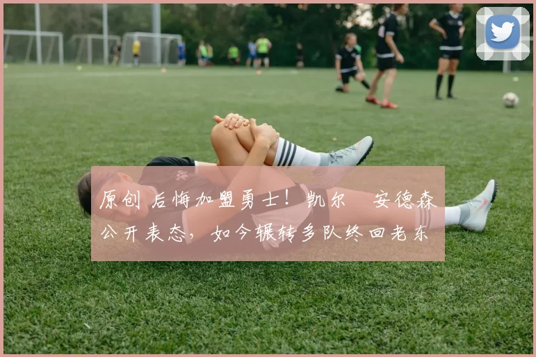 原创 后悔加盟勇士！凯尔・安德森公开表态，如今辗转多队终回老东家