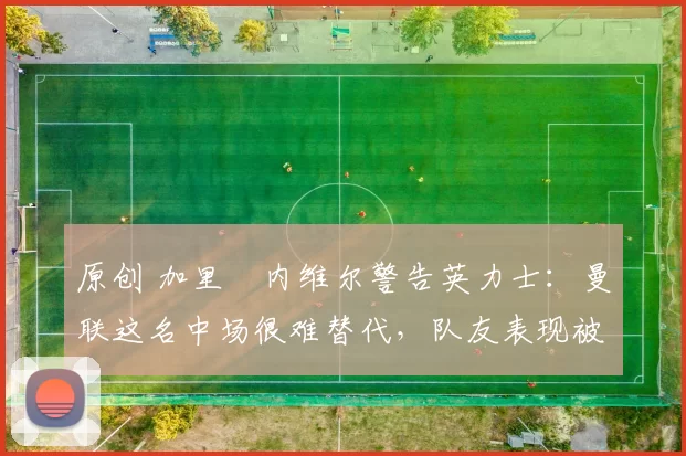 原创 加里・内维尔警告英力士：曼联这名中场很难替代，队友表现被赞 “离谱”