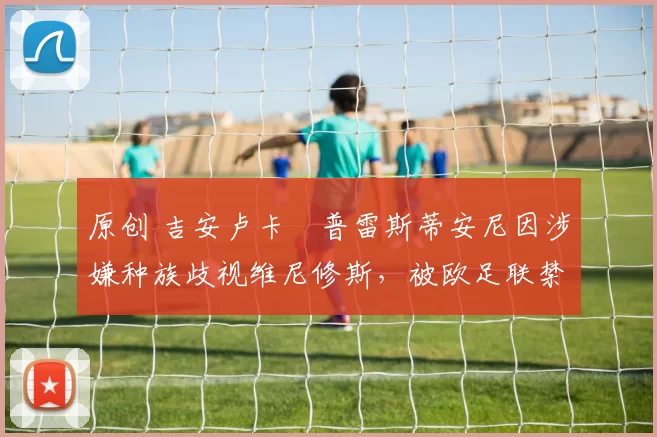 原创 吉安卢卡・普雷斯蒂安尼因涉嫌种族歧视维尼修斯，被欧足联禁赛