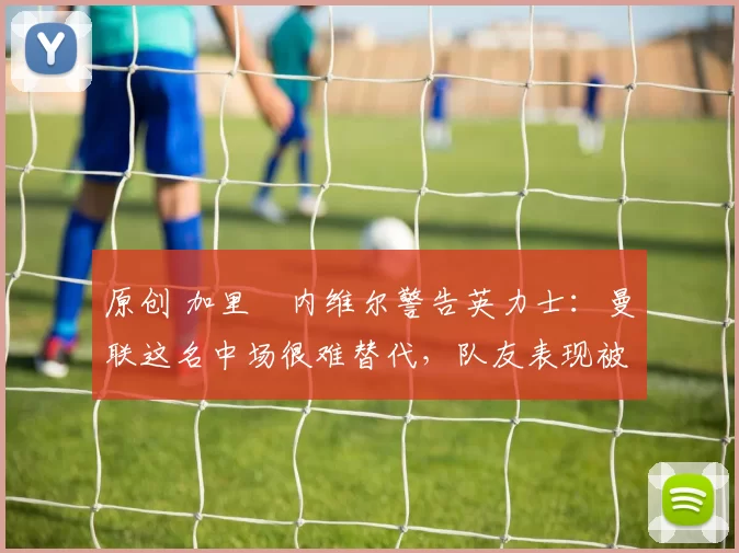 原创 加里・内维尔警告英力士：曼联这名中场很难替代，队友表现被赞 “离谱”