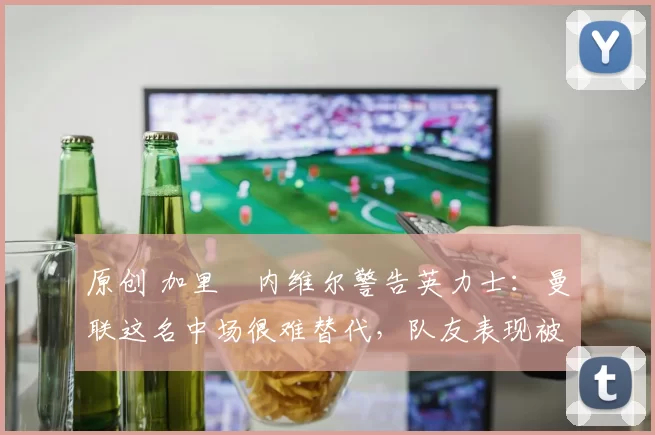 原创 加里・内维尔警告英力士：曼联这名中场很难替代，队友表现被赞 “离谱”