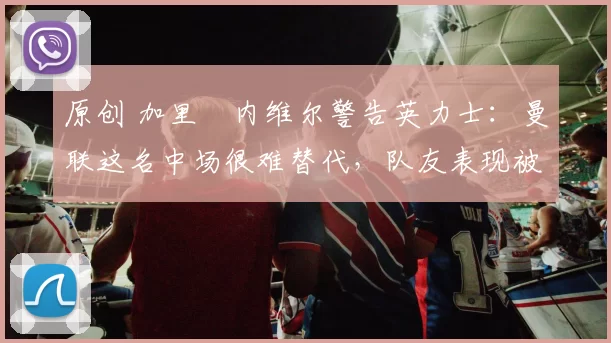 原创 加里・内维尔警告英力士：曼联这名中场很难替代，队友表现被赞 “离谱”