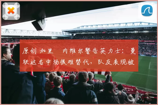 原创 加里・内维尔警告英力士：曼联这名中场很难替代，队友表现被赞 “离谱”