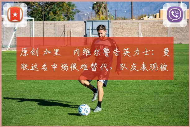 原创 加里・内维尔警告英力士：曼联这名中场很难替代，队友表现被赞 “离谱”