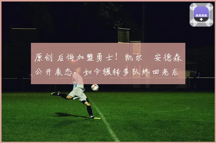 原创 后悔加盟勇士！凯尔・安德森公开表态，如今辗转多队终回老东家