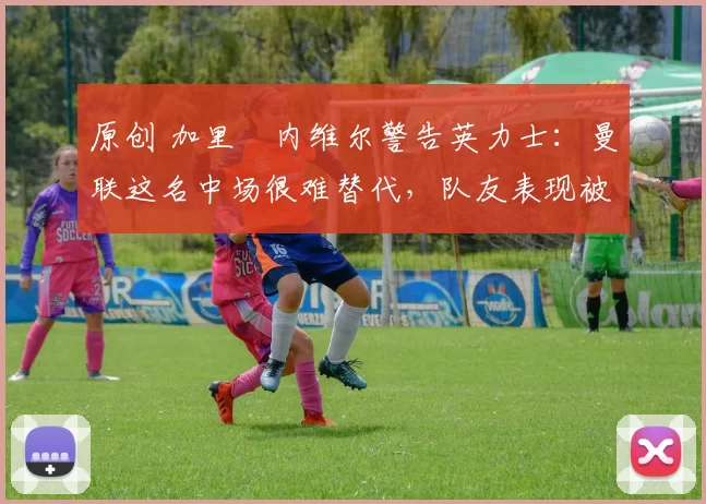 原创 加里・内维尔警告英力士:曼联这名中场很难替代,队友表现被赞 “离谱”