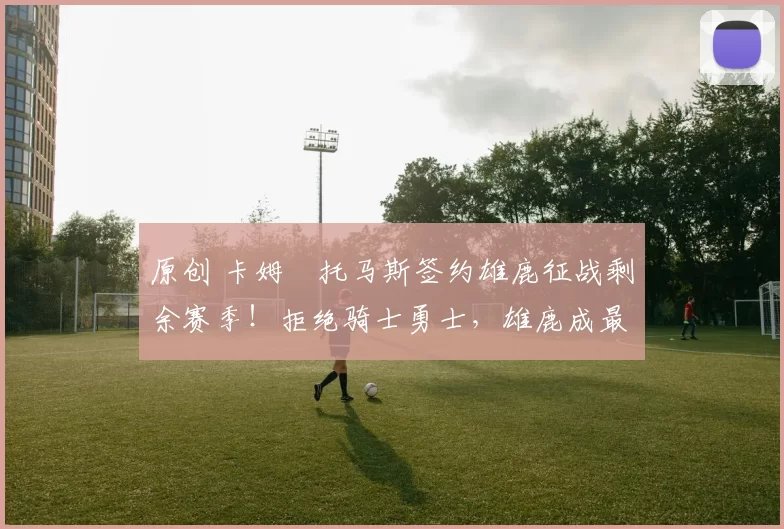 原创 卡姆・托马斯签约雄鹿征战剩余赛季！拒绝骑士勇士，雄鹿成最优选