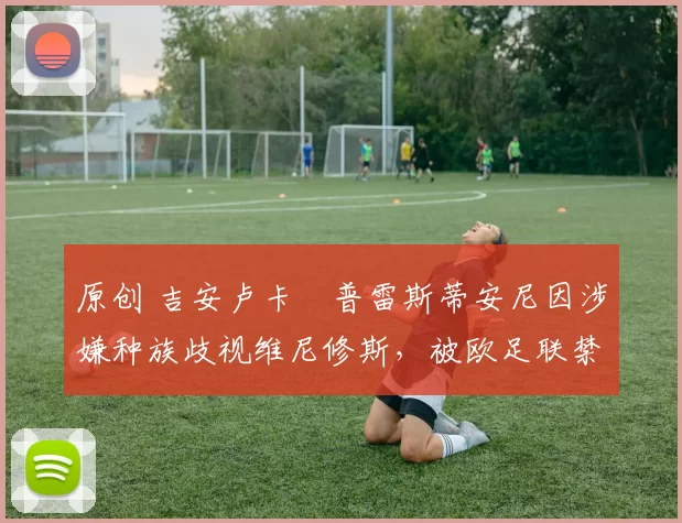 原创 吉安卢卡・普雷斯蒂安尼因涉嫌种族歧视维尼修斯，被欧足联禁赛