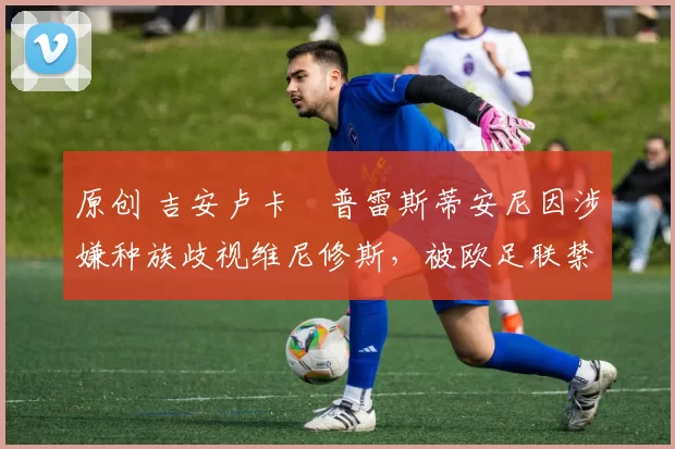 原创 吉安卢卡・普雷斯蒂安尼因涉嫌种族歧视维尼修斯，被欧足联禁赛