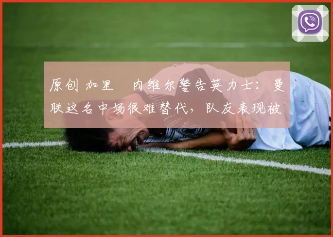 原创 加里・内维尔警告英力士：曼联这名中场很难替代，队友表现被赞 “离谱”