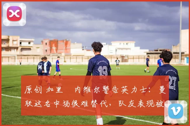 原创 加里・内维尔警告英力士：曼联这名中场很难替代，队友表现被赞 “离谱”