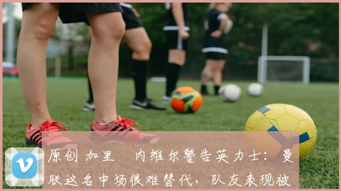 原创 加里・内维尔警告英力士:曼联这名中场很难替代,队友表现被赞 “离谱”