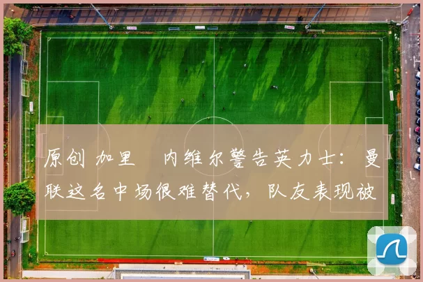 原创 加里・内维尔警告英力士：曼联这名中场很难替代，队友表现被赞 “离谱”