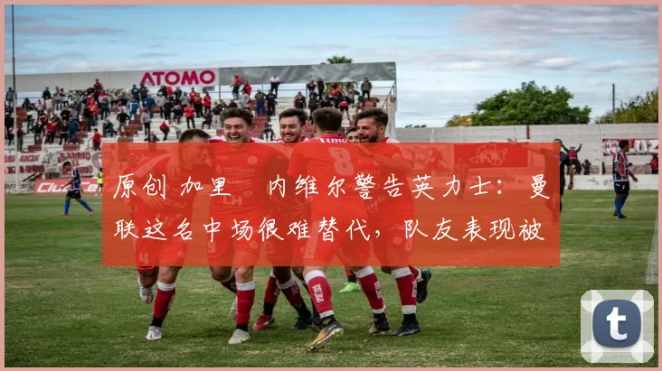 原创 加里・内维尔警告英力士：曼联这名中场很难替代，队友表现被赞 “离谱”