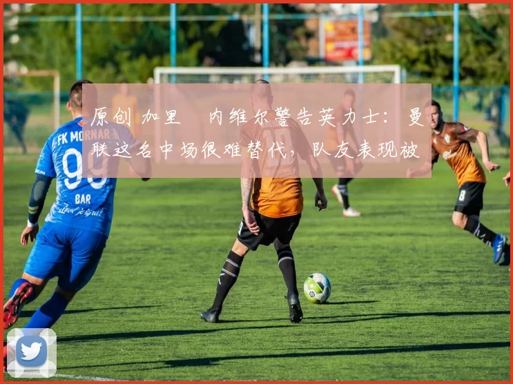 原创 加里・内维尔警告英力士：曼联这名中场很难替代，队友表现被赞 “离谱”