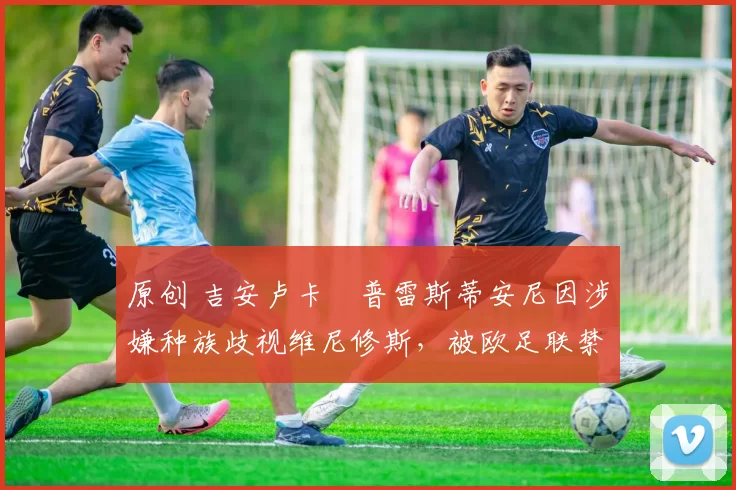 原创 吉安卢卡・普雷斯蒂安尼因涉嫌种族歧视维尼修斯，被欧足联禁赛