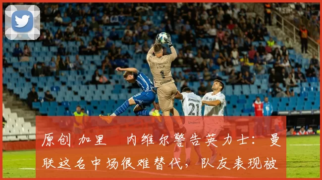 原创 加里・内维尔警告英力士：曼联这名中场很难替代，队友表现被赞 “离谱”