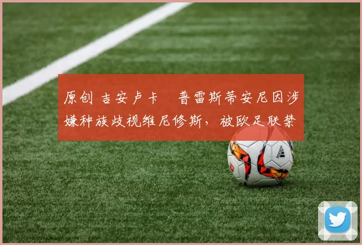 原创 吉安卢卡・普雷斯蒂安尼因涉嫌种族歧视维尼修斯，被欧足联禁赛