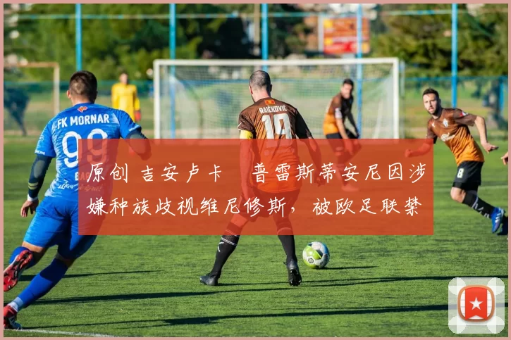 原创 吉安卢卡・普雷斯蒂安尼因涉嫌种族歧视维尼修斯，被欧足联禁赛