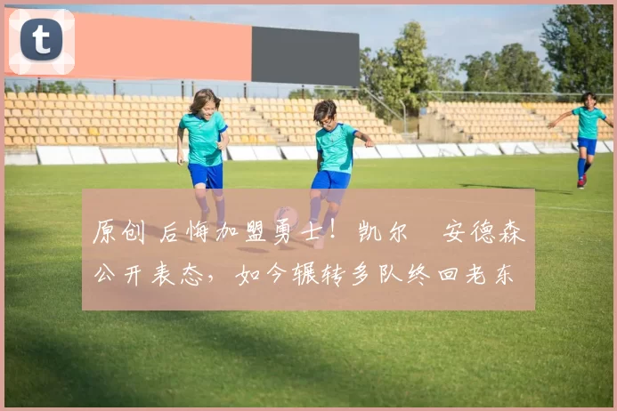 原创 后悔加盟勇士！凯尔・安德森公开表态，如今辗转多队终回老东家