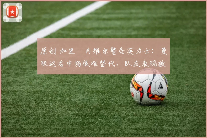 原创 加里・内维尔警告英力士：曼联这名中场很难替代，队友表现被赞 “离谱”