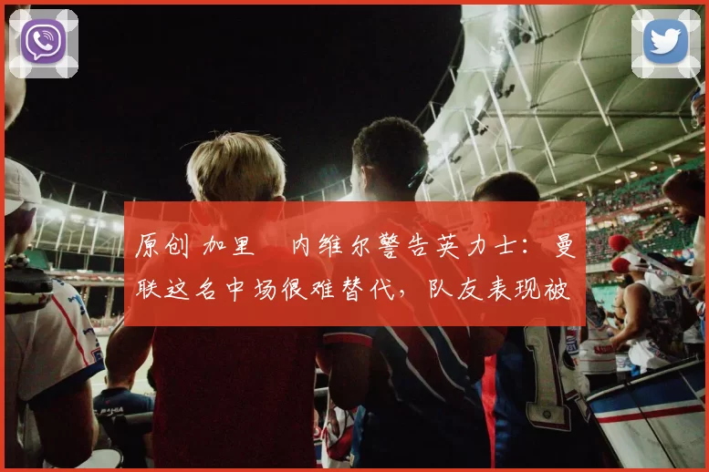 原创 加里・内维尔警告英力士：曼联这名中场很难替代，队友表现被赞 “离谱”