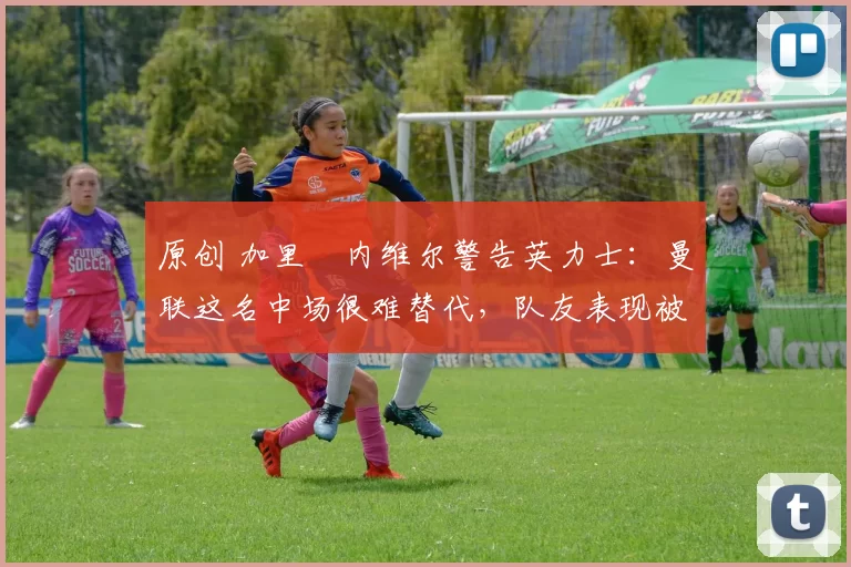 原创 加里・内维尔警告英力士：曼联这名中场很难替代，队友表现被赞 “离谱”