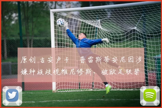 原创 吉安卢卡・普雷斯蒂安尼因涉嫌种族歧视维尼修斯，被欧足联禁赛