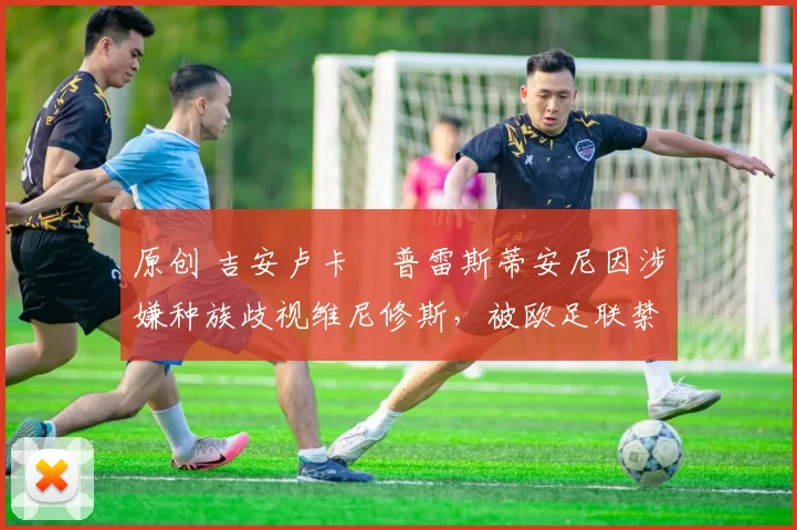 原创 吉安卢卡・普雷斯蒂安尼因涉嫌种族歧视维尼修斯，被欧足联禁赛