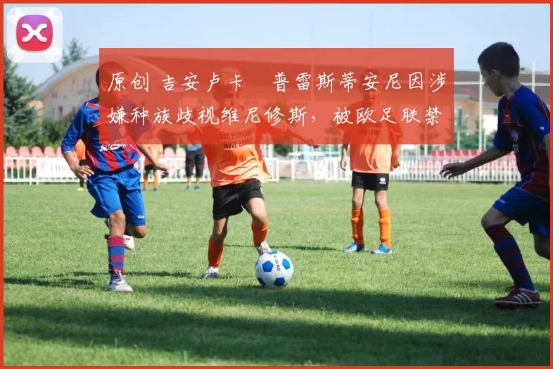 原创 吉安卢卡・普雷斯蒂安尼因涉嫌种族歧视维尼修斯,被欧足联禁赛