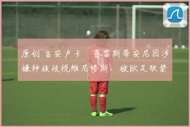 原创 吉安卢卡・普雷斯蒂安尼因涉嫌种族歧视维尼修斯,被欧足联禁赛