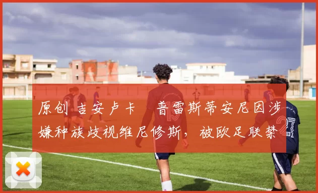 原创 吉安卢卡・普雷斯蒂安尼因涉嫌种族歧视维尼修斯，被欧足联禁赛