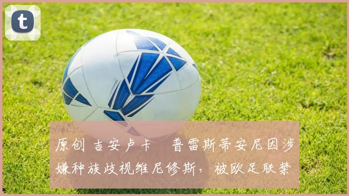 原创 吉安卢卡・普雷斯蒂安尼因涉嫌种族歧视维尼修斯，被欧足联禁赛