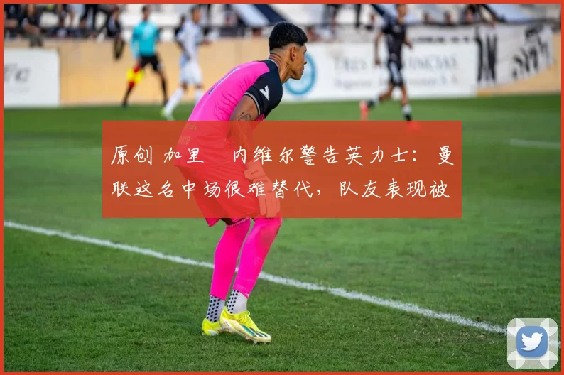 原创 加里・内维尔警告英力士：曼联这名中场很难替代，队友表现被赞 “离谱”