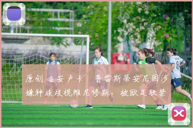 原创 吉安卢卡・普雷斯蒂安尼因涉嫌种族歧视维尼修斯，被欧足联禁赛