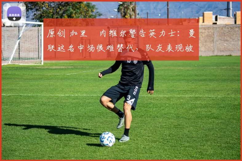 原创 加里・内维尔警告英力士:曼联这名中场很难替代,队友表现被赞 “离谱”