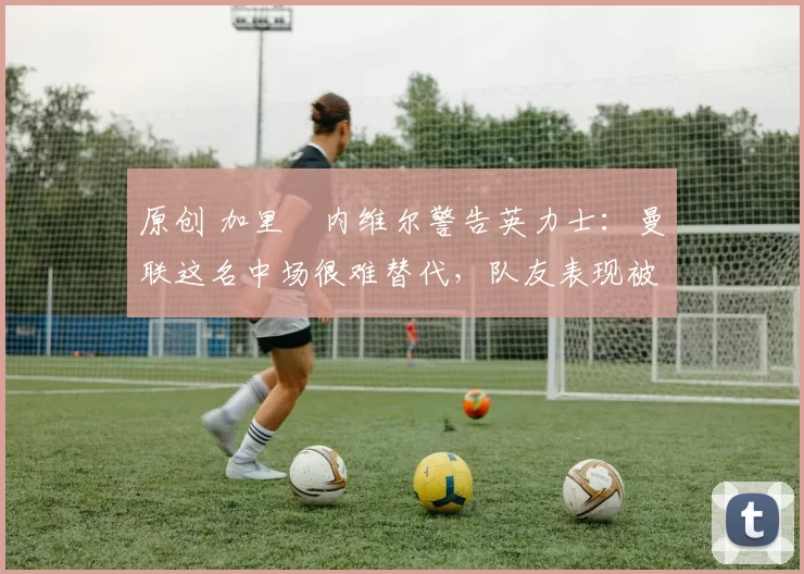 原创 加里・内维尔警告英力士：曼联这名中场很难替代，队友表现被赞 “离谱”