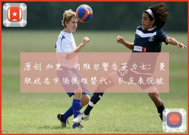 原创 加里・内维尔警告英力士：曼联这名中场很难替代，队友表现被赞 “离谱”