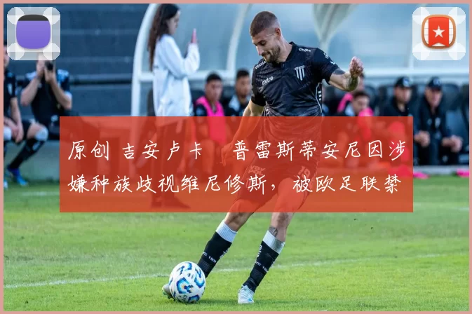 原创 吉安卢卡・普雷斯蒂安尼因涉嫌种族歧视维尼修斯,被欧足联禁赛