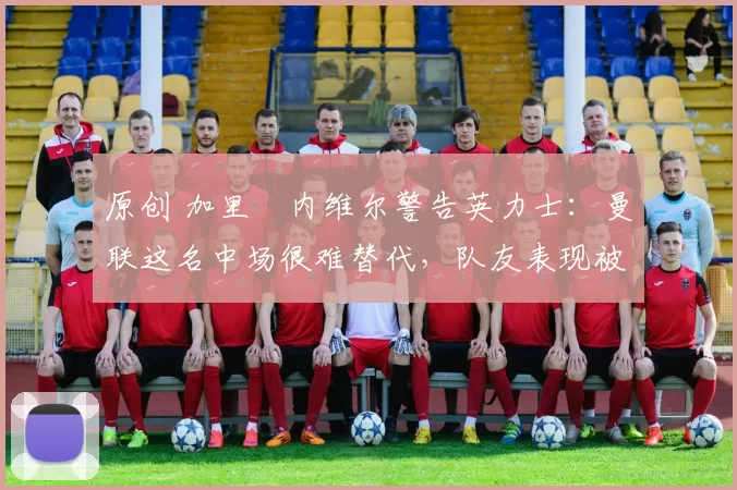 原创 加里・内维尔警告英力士:曼联这名中场很难替代,队友表现被赞 “离谱”